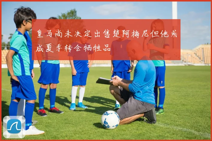 皇马尚未决定出售楚阿梅尼但他或成夏季转会牺牲品