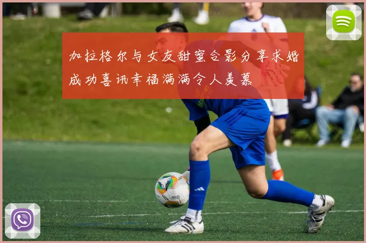 加拉格尔与女友甜蜜合影分享求婚成功喜讯幸福满满令人羡慕