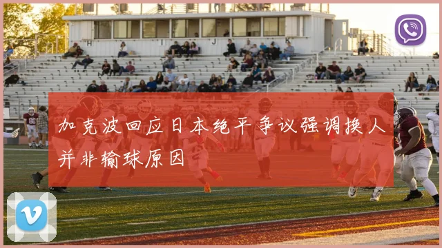 加克波回应日本绝平争议强调换人并非输球原因