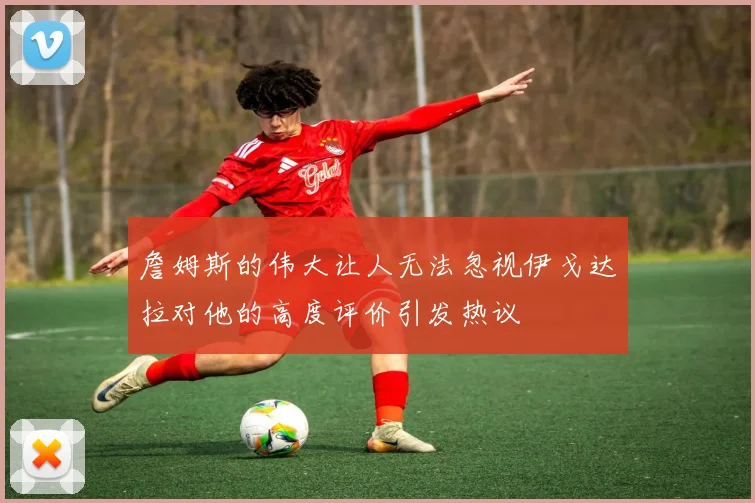 詹姆斯的伟大让人无法忽视伊戈达拉对他的高度评价引发热议