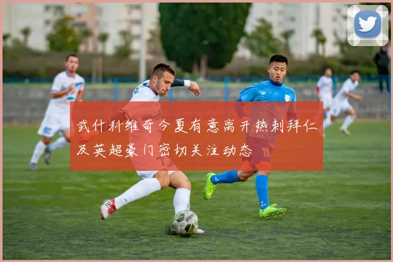 武什科维奇今夏有意离开热刺拜仁及英超豪门密切关注动态