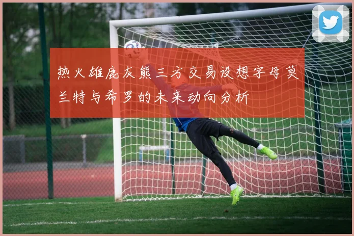热火雄鹿灰熊三方交易设想字母莫兰特与希罗的未来动向分析