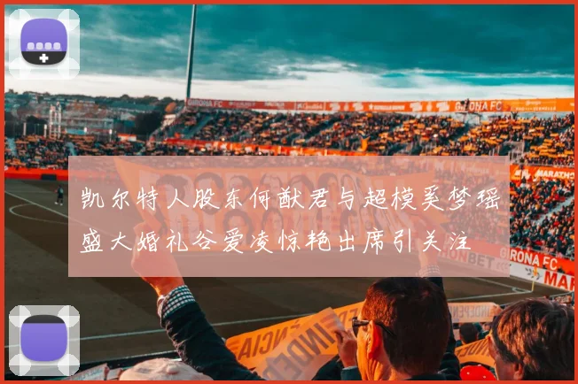 凯尔特人股东何猷君与超模奚梦瑶盛大婚礼谷爱凌惊艳出席引关注