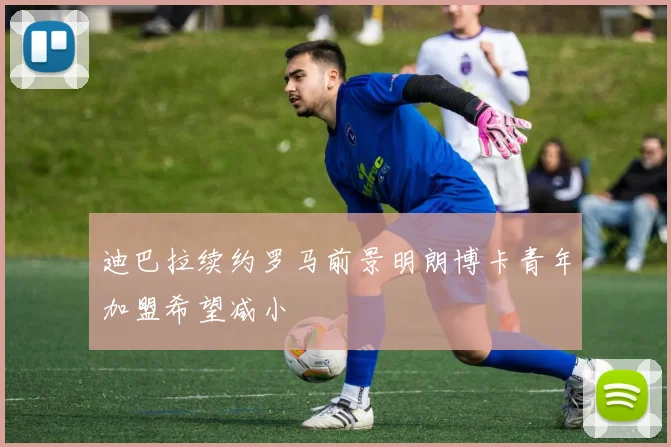 迪巴拉续约罗马前景明朗博卡青年加盟希望减小