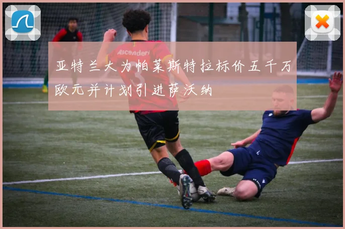 亚特兰大为帕莱斯特拉标价五千万欧元并计划引进萨沃纳