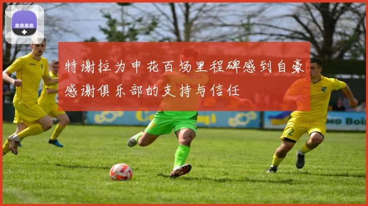 特谢拉为申花百场里程碑感到自豪感谢俱乐部的支持与信任