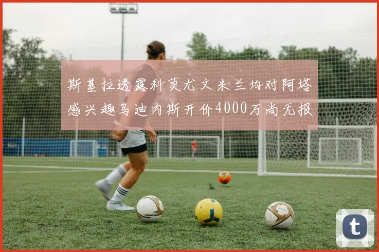 斯基拉透露科莫尤文米兰均对阿塔感兴趣乌迪内斯开价4000万尚无报价
