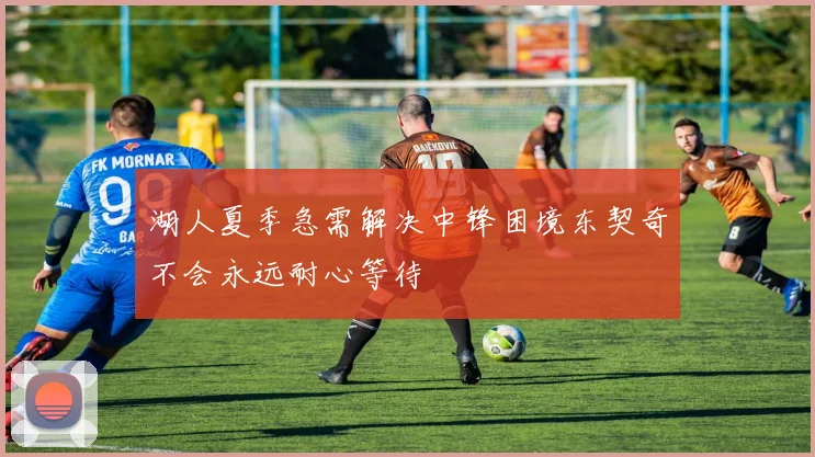 湖人夏季急需解决中锋困境东契奇不会永远耐心等待