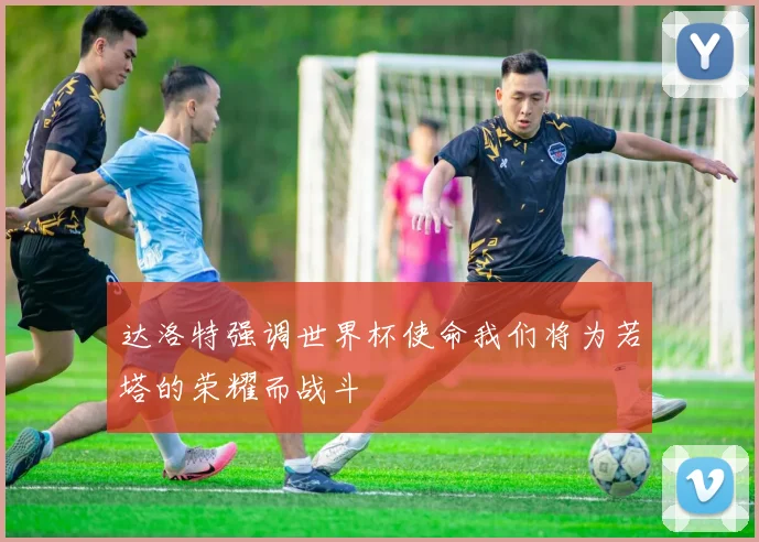 达洛特强调世界杯使命我们将为若塔的荣耀而战斗