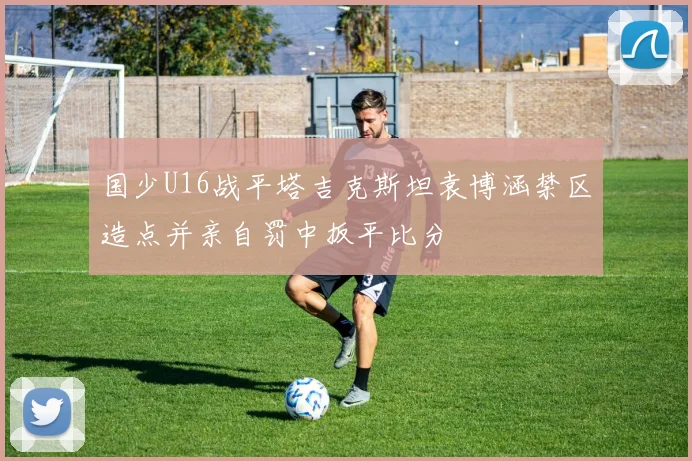国少U16战平塔吉克斯坦袁博涵禁区造点并亲自罚中扳平比分